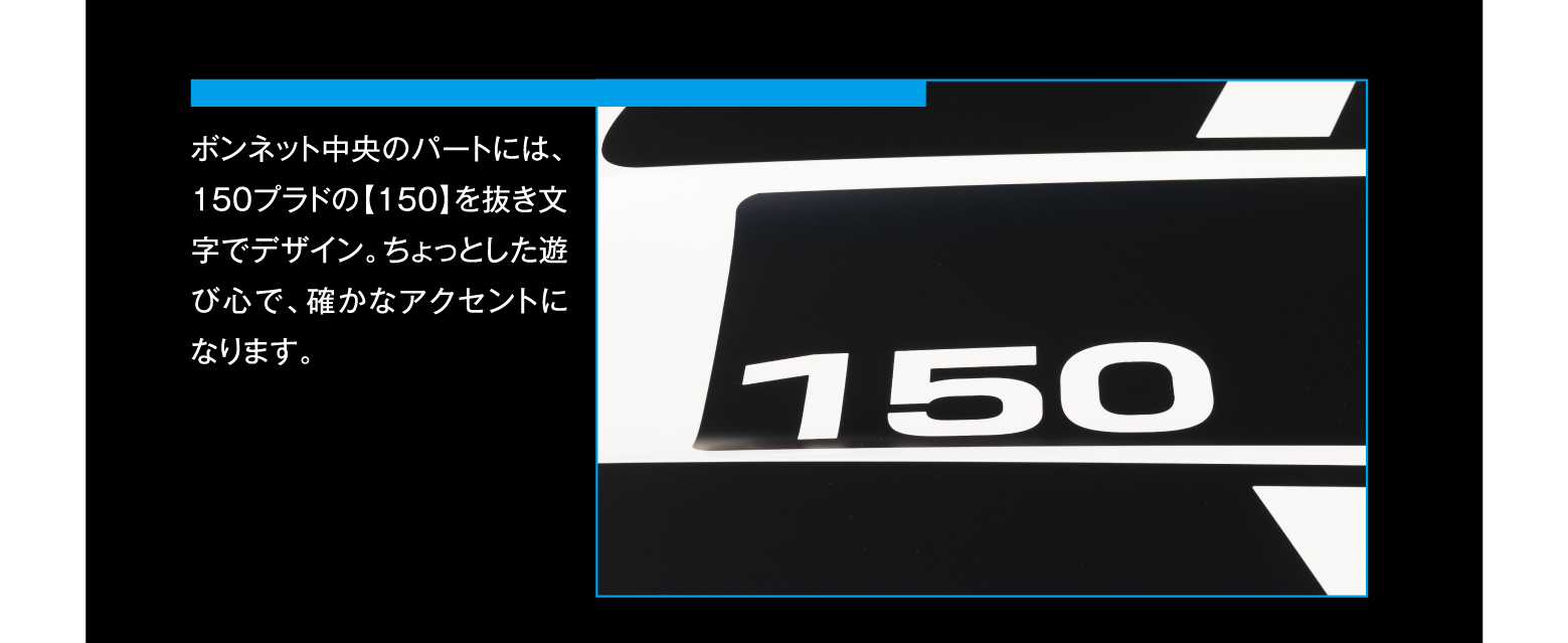 ボンネット中央のパートには、150プラドの【150】を抜き文字でデザイン。ちょっとした遊び心で、確かなアクセントになります。