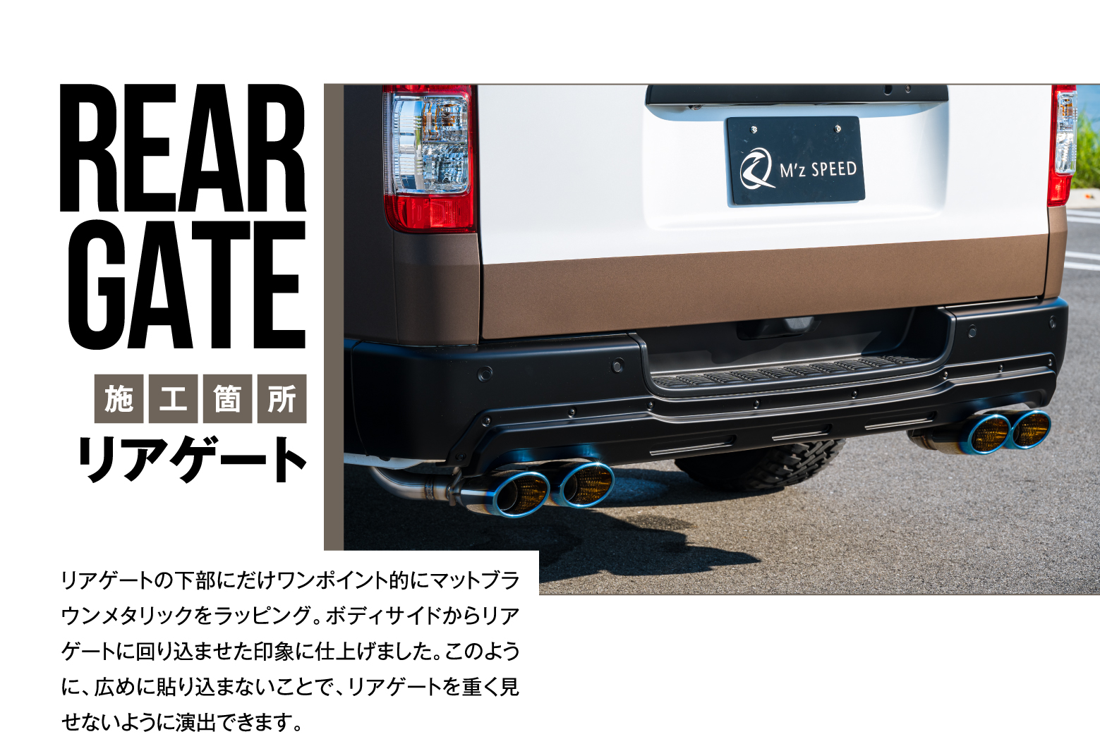 REAR GATE 施工箇所 リアゲート/リアゲートの下部にだけワンポイント的にマットブラウンメタリックをラッピング。ボディサイドからリアゲートに回り込ませた印象に仕上げました。このように、広めに貼り込まないことで、リアゲートを重く見せないように演出できます。