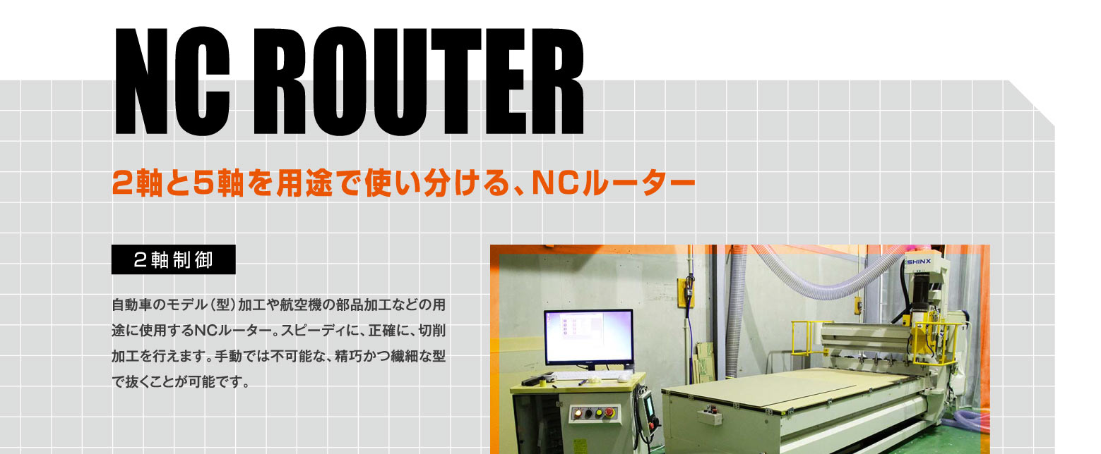 NC ROUTER 2軸と5軸を用途で使い分ける、NCルーター / 2軸制御 -- 自動車のモデル（型）加工や航空機の部品加工などの用途に使用するNCルーター。スピーディに、正確に、切削加工を行えます。手動では不可能な、精巧かつ繊細な型で抜くことが可能です。