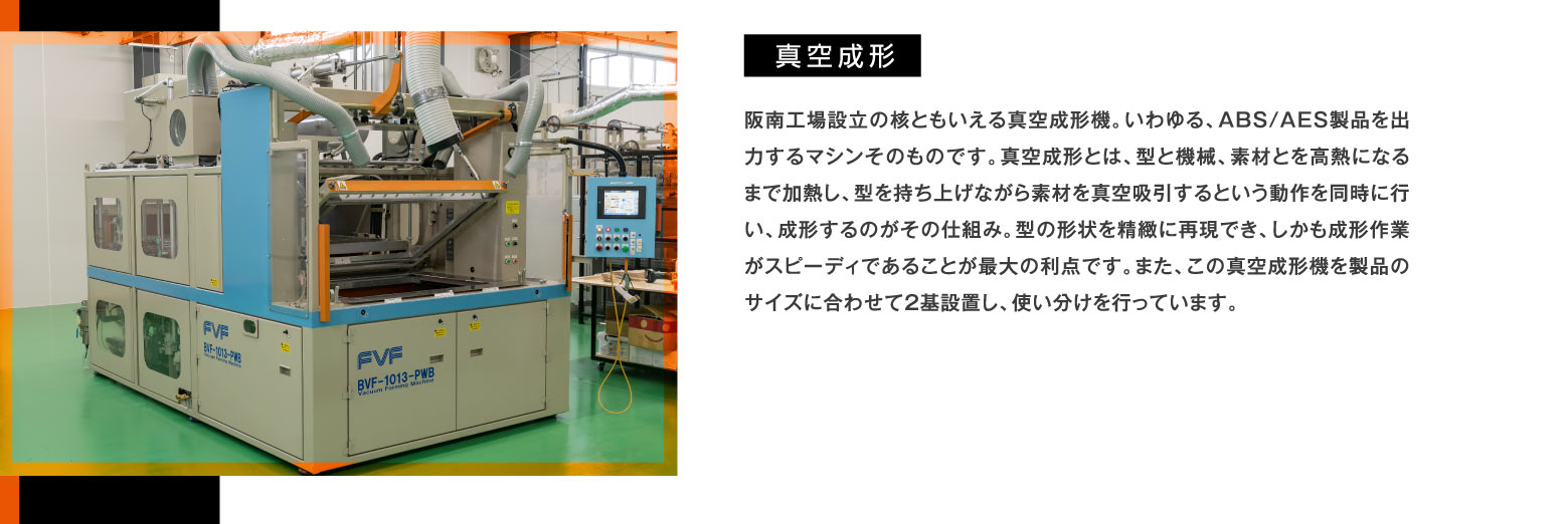 真空成形 -- 阪南工場設立の核ともいえる真空成形機。いわゆる、ABS/AES製品を出力するマシンそのものです。真空成形とは、型と機械、素材とを高熱になるまで加熱し、型を持ち上げながら素材を真空吸引するという動作を同時に行い、成形するのがその仕組み。型の形状を精緻に再現でき、しかも成形作業がスピーディであることが最大の利点です。また、この真空成形機を製品のサイズに合わせて2基設置し、使い分けを行っています。